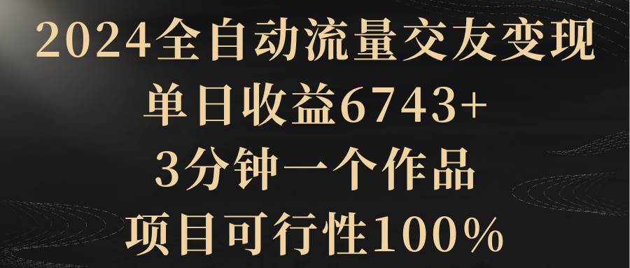 2024全自动流量交友变现，单日收益6743+，3分钟一个作品，项目可行性100%网创吧-网创项目资源站-副业项目-创业项目-搞钱项目网创吧