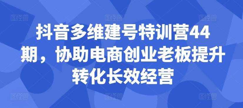 抖音多维建号特训营44期，协助电商创业老板提升转化长效经营网创吧-网创项目资源站-副业项目-创业项目-搞钱项目网创吧
