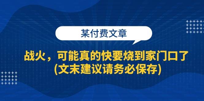 （13008期）某付费文章：战火，可能真的快要烧到家门口了 (文末建议请务必保存)网创吧-网创项目资源站-副业项目-创业项目-搞钱项目网创吧