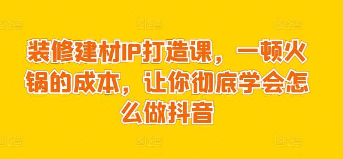 装修建材IP打造课，一顿火锅的成本，让你彻底学会怎么做抖音网创吧-网创项目资源站-副业项目-创业项目-搞钱项目网创吧