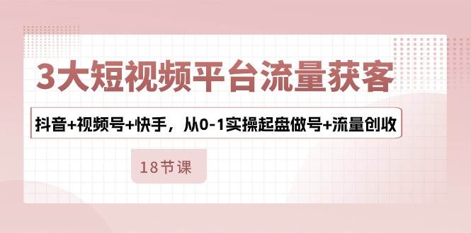 3大短视频平台流量获客，抖音+视频号+快手，从0-1实操起盘做号+流量创收网创吧-网创项目资源站-副业项目-创业项目-搞钱项目网创吧