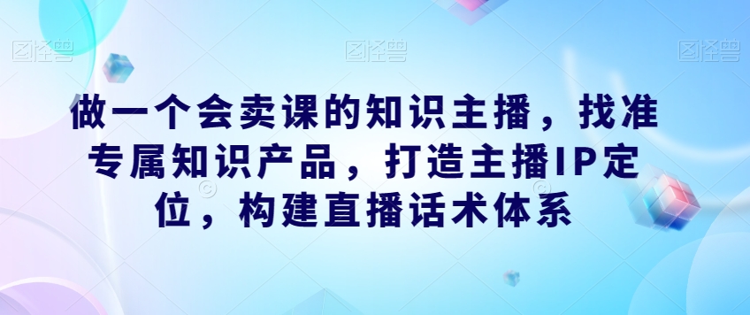 做一个会卖课的知识主播，找准专属知识产品，打造主播IP定位，构建直播话术体系网创吧-网创项目资源站-副业项目-创业项目-搞钱项目网创吧
