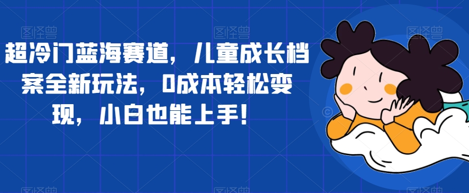 超冷门蓝海赛道，儿童成长档案全新玩法，0成本轻松变现，小白也能上手【揭秘】网创吧-网创项目资源站-副业项目-创业项目-搞钱项目网创吧