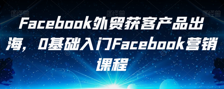 Facebook外贸获客产品出海，0基础入门Facebook营销课程网创吧-网创项目资源站-副业项目-创业项目-搞钱项目网创吧