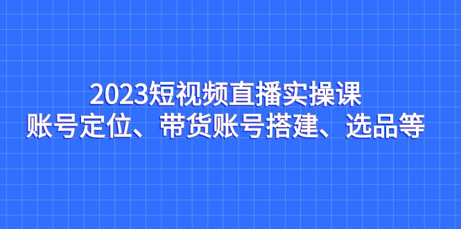 2023短视频直播实操课，账号定位、带货账号搭建、选品等网创吧-网创项目资源站-副业项目-创业项目-搞钱项目网创吧