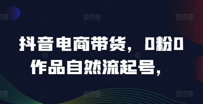抖音电商带货，0粉0作品自然流起号，热销20多万人的抖音课程的经验分享网创吧-网创项目资源站-副业项目-创业项目-搞钱项目网创吧