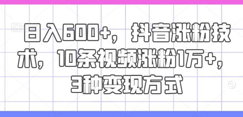 日入600+，抖音涨粉技术，10条视频涨粉1万+，3种变现方式【揭秘】网创吧-网创项目资源站-副业项目-创业项目-搞钱项目网创吧