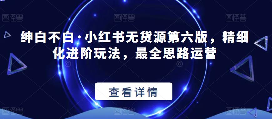 绅白不白·小红书无货源第六版，精细化进阶玩法，最全思路运营网创吧-网创项目资源站-副业项目-创业项目-搞钱项目网创吧