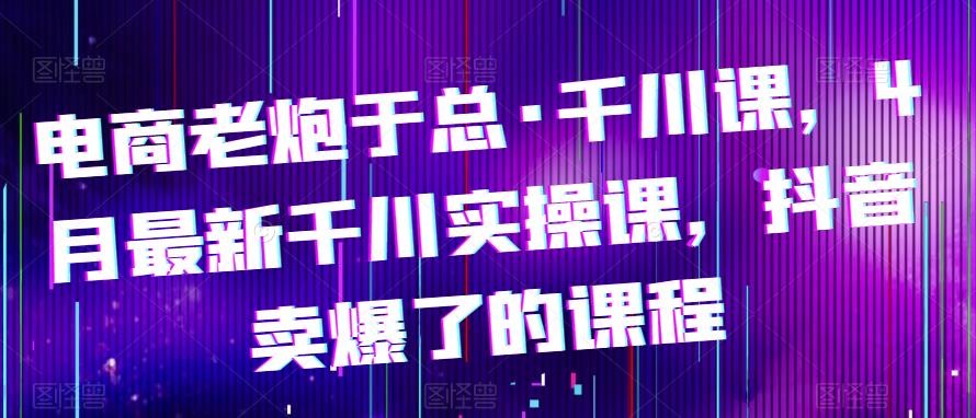 电商老炮于总·千川课，最新千川实操课，抖音卖爆了的课程网创吧-网创项目资源站-副业项目-创业项目-搞钱项目网创吧