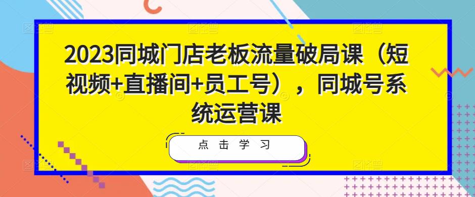 2023同城门店老板流量破局课（短视频+直播间+员工号），同城号系统运营课网创吧-网创项目资源站-副业项目-创业项目-搞钱项目网创吧