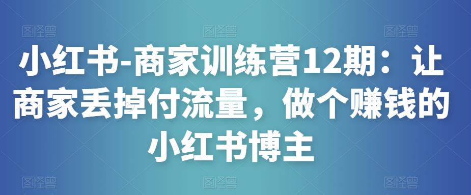 小红书-商家训练营12期：让商家丢掉付流量，做个赚钱的小红书博主网创吧-网创项目资源站-副业项目-创业项目-搞钱项目网创吧