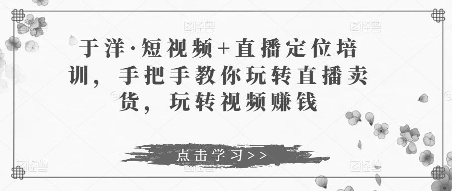 于洋·短视频+直播定位培训，手把手教你玩转直播卖货，玩转视频赚钱网创吧-网创项目资源站-副业项目-创业项目-搞钱项目网创吧