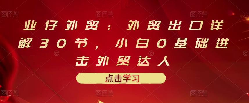 业仔外贸：外贸出口详解30节，小白0基础进击外贸达人 价值666元网创吧-网创项目资源站-副业项目-创业项目-搞钱项目网创吧