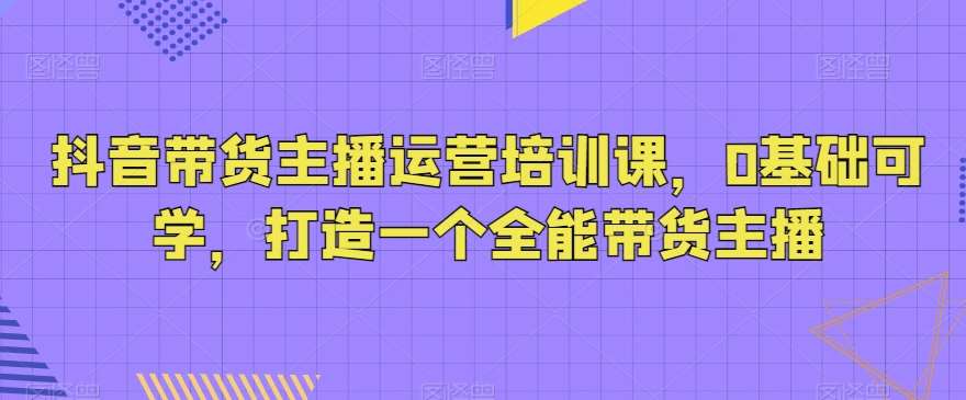 抖音带货主播运营培训课，0基础可学，打造一个全能带货主播网创吧-网创项目资源站-副业项目-创业项目-搞钱项目网创吧