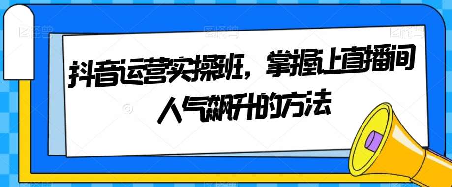 抖音运营实操班，掌握让直播间人气飙升的方法网创吧-网创项目资源站-副业项目-创业项目-搞钱项目网创吧