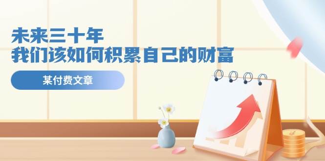 公众号付费文章《未来三十年，我们该如何积累自己的财富》网创吧-网创项目资源站-副业项目-创业项目-搞钱项目网创吧