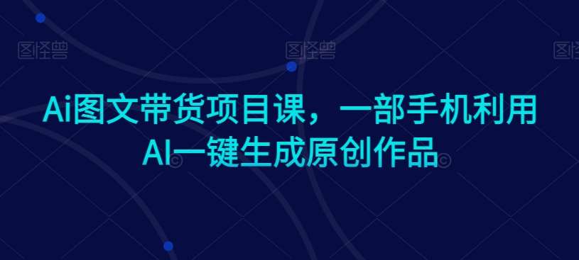 Ai图文带货项目课，一部手机利用AI一键生成原创作品网创吧-网创项目资源站-副业项目-创业项目-搞钱项目网创吧