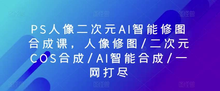 PS人像二次元AI智能修图合成课，人像修图/二次元COS合成/AI智能合成/一网打尽网创吧-网创项目资源站-副业项目-创业项目-搞钱项目网创吧