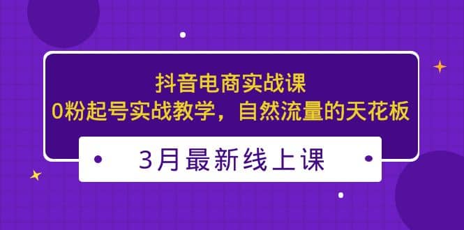 3月最新抖音电商实战课:0粉起号实战教学,自然流量的天花板网创吧-网创项目资源站-副业项目-创业项目-搞钱项目网创吧
