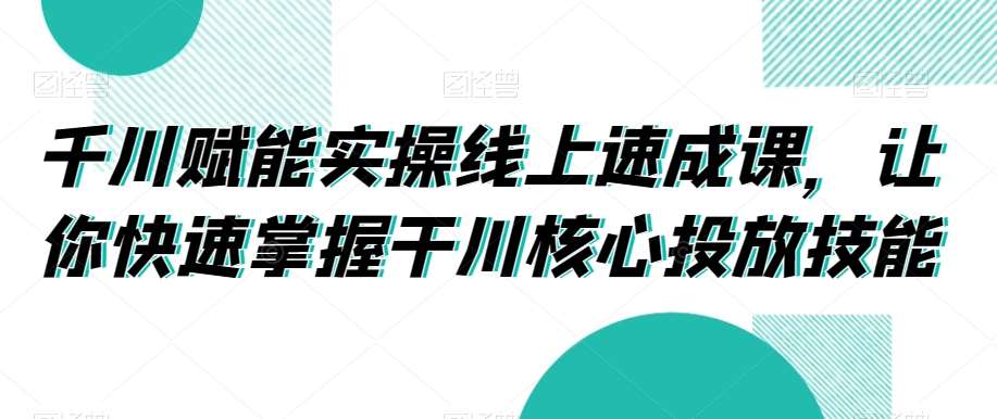 千川赋能实操线上速成课，让你快速掌握干川核心投放技能网创吧-网创项目资源站-副业项目-创业项目-搞钱项目网创吧