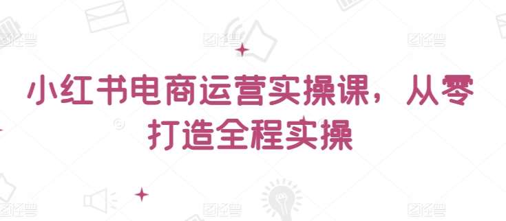 小红书电商运营实操课,从零打造全程实操网创吧-网创项目资源站-副业项目-创业项目-搞钱项目网创吧