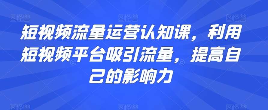 短视频流量运营认知课，利用短视频平台吸引流量，提高自己的影响力网创吧-网创项目资源站-副业项目-创业项目-搞钱项目网创吧