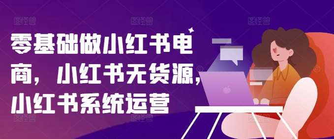 零基础做小红书电商，小红书无货源，小红书系统运营网创吧-网创项目资源站-副业项目-创业项目-搞钱项目网创吧