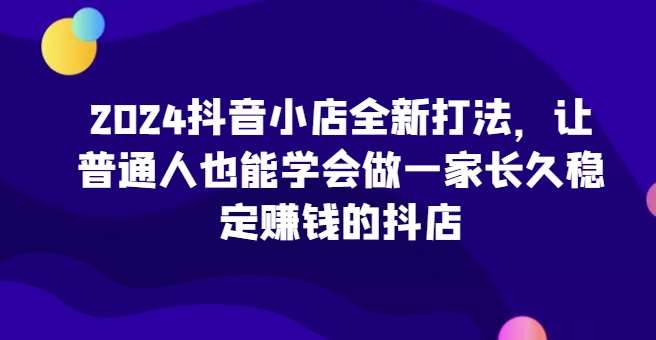 2024抖音小店全新打法，让普通人也能学会做一家长久稳定赚钱的抖店（更新）网创吧-网创项目资源站-副业项目-创业项目-搞钱项目网创吧