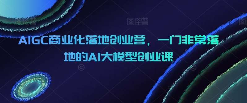 AIGC商业化落地创业营，一门非常落地的AI大模型创业课网创吧-网创项目资源站-副业项目-创业项目-搞钱项目网创吧