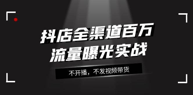 （7863期）抖店-全渠道百万流量曝光实战，不开播，不发视频带货（16节课）网创吧-网创项目资源站-副业项目-创业项目-搞钱项目网创吧