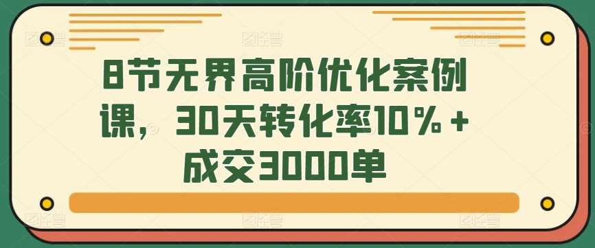 8节无界高阶优化案例课，30天转化率10%+成交3000单网创吧-网创项目资源站-副业项目-创业项目-搞钱项目网创吧
