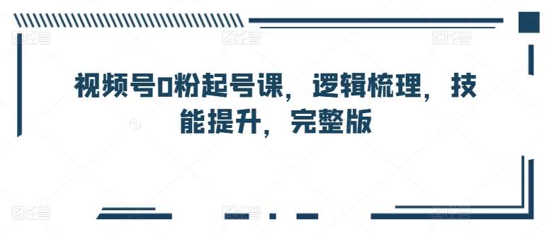 视频号0粉起号课，逻辑梳理，技能提升，完整版网创吧-网创项目资源站-副业项目-创业项目-搞钱项目网创吧