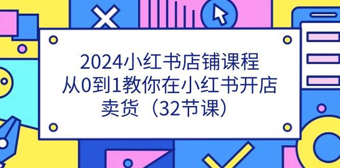 2024小红书店铺课程，从0到1教你在小红书开店卖货（32节课）网创吧-网创项目资源站-副业项目-创业项目-搞钱项目网创吧