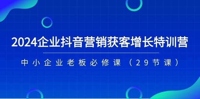 （11349期）2024企业抖音-营销获客增长特训营，中小企业老板必修课（29节课）网创吧-网创项目资源站-副业项目-创业项目-搞钱项目网创吧
