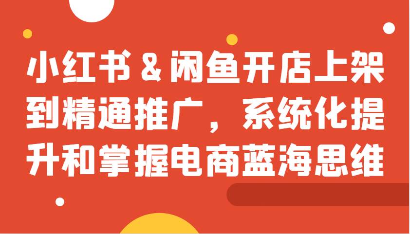 小红书&闲鱼开店上架到精通推广，系统化提升和掌握电商蓝海思维网创吧-网创项目资源站-副业项目-创业项目-搞钱项目网创吧