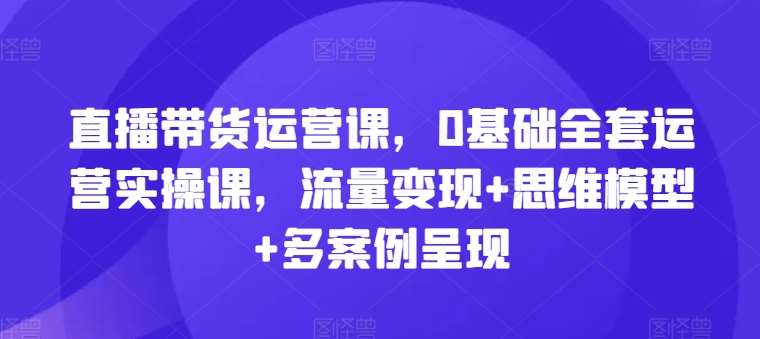 直播带货运营课，0基础全套运营实操课，流量变现+思维模型+多案例呈现网创吧-网创项目资源站-副业项目-创业项目-搞钱项目网创吧