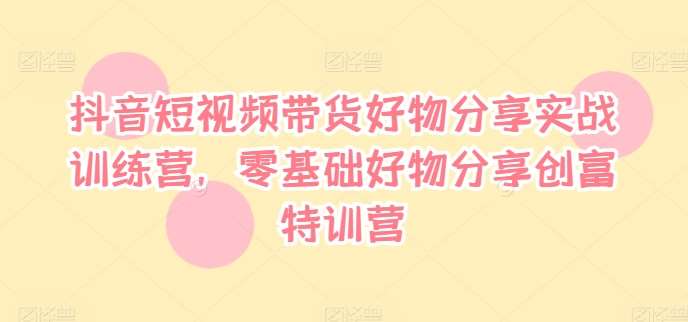 抖音短视频带货好物分享实战训练营，零基础好物分享创富特训营网创吧-网创项目资源站-副业项目-创业项目-搞钱项目网创吧