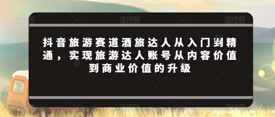 抖音旅游赛道酒旅达人从入门到精通，实现旅游达人账号从内容价值到商业价值的升级网创吧-网创项目资源站-副业项目-创业项目-搞钱项目网创吧