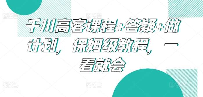 千川高客课程+答疑+做计划，保姆级教程，一看就会网创吧-网创项目资源站-副业项目-创业项目-搞钱项目网创吧