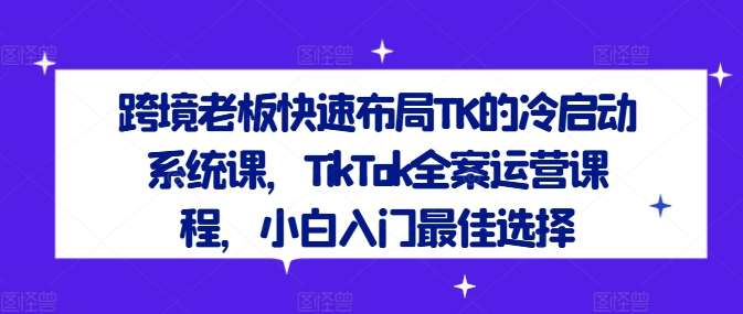 跨境老板快速布局TK的冷启动系统课，TikTok全案运营课程，小白入门最佳选择网创吧-网创项目资源站-副业项目-创业项目-搞钱项目网创吧