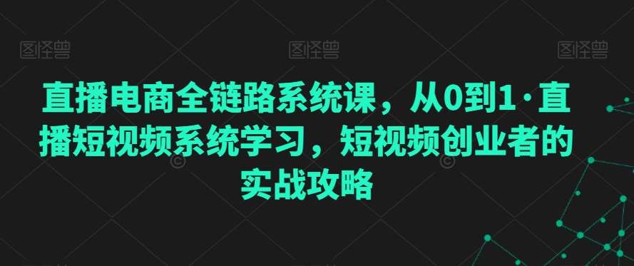 直播电商全链路系统课，从0到1·直播短视频系统学习，短视频创业者的实战攻略网创吧-网创项目资源站-副业项目-创业项目-搞钱项目网创吧
