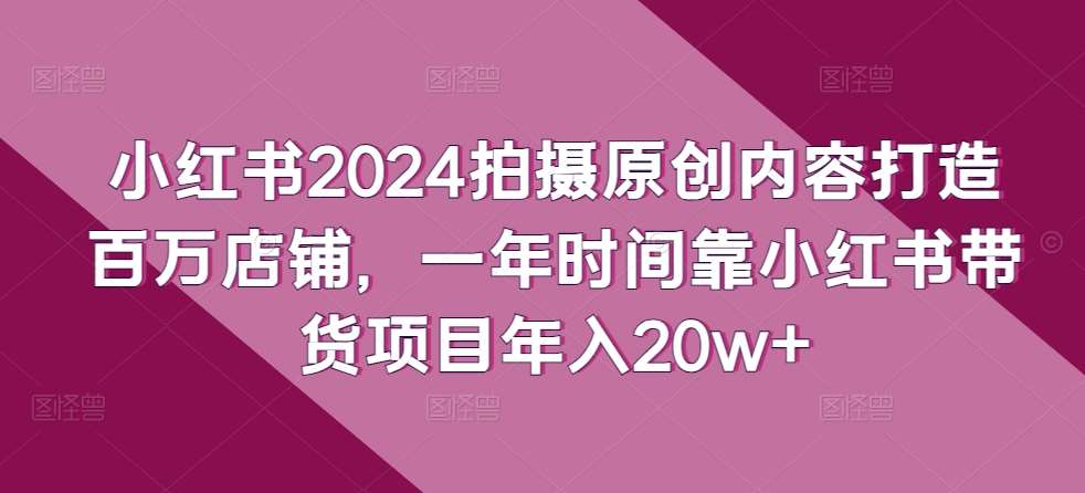 小红书2024拍摄原创内容打造百万店铺，一年时间靠小红书带货项目年入20w+网创吧-网创项目资源站-副业项目-创业项目-搞钱项目网创吧