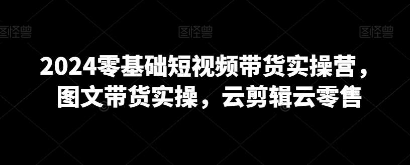 2024零基础短视频带货实操营，图文带货实操，云剪辑云零售网创吧-网创项目资源站-副业项目-创业项目-搞钱项目网创吧
