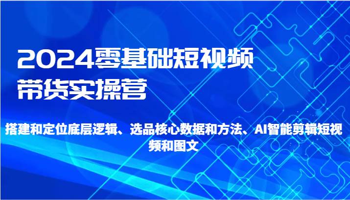 2024零基础短视频带货实操营-搭建和定位底层逻辑、选品核心数据和方法、AI智能剪辑网创吧-网创项目资源站-副业项目-创业项目-搞钱项目网创吧