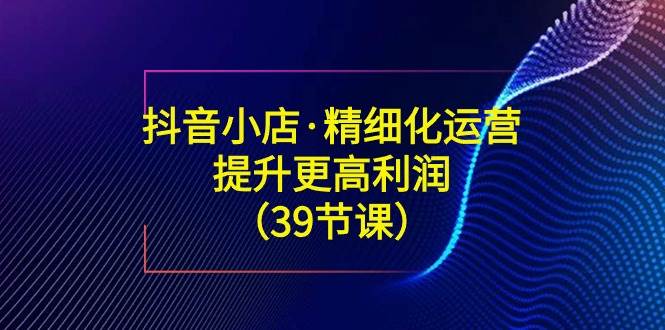 （8850期）抖音小店·精细化运营：提升·更高利润（39节课）网创吧-网创项目资源站-副业项目-创业项目-搞钱项目网创吧