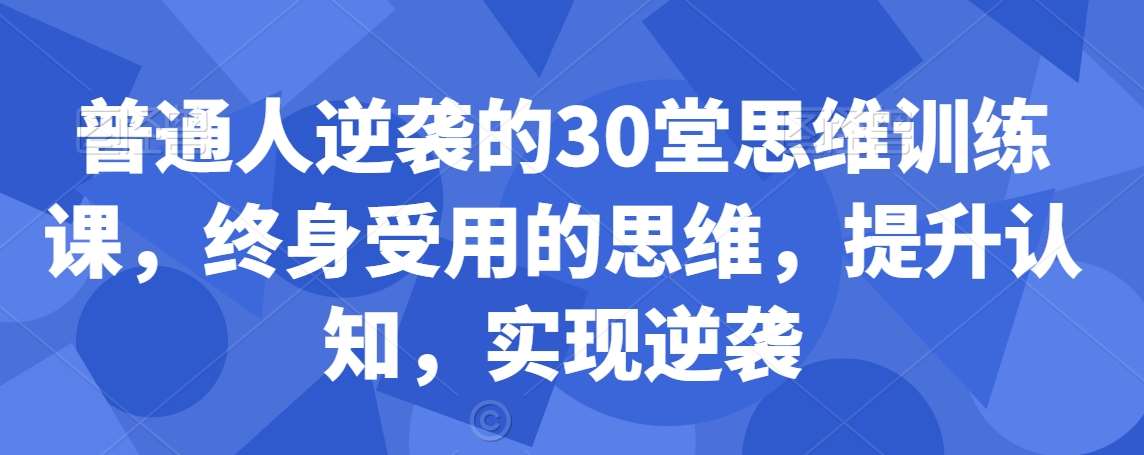 普通人逆袭的30堂思维训练课，​终身受用的思维，提升认知，实现逆袭网创吧-网创项目资源站-副业项目-创业项目-搞钱项目网创吧