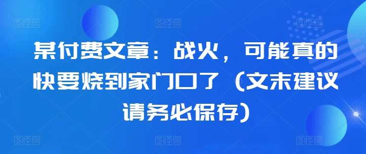 某付费文章：战火，可能真的快要烧到家门口了 (文末建议请务必保存)网创吧-网创项目资源站-副业项目-创业项目-搞钱项目网创吧