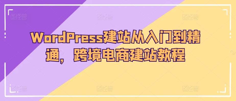WordPress建站从入门到精通，跨境电商建站教程网创吧-网创项目资源站-副业项目-创业项目-搞钱项目网创吧