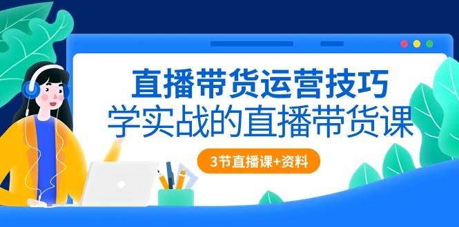 直播带货运营技巧，学实战的直播带货课（3节直播课+配套资料）网创吧-网创项目资源站-副业项目-创业项目-搞钱项目网创吧