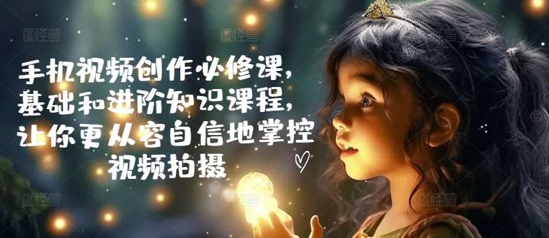 手机视频创作必修课，基础和进阶知识课程，让你更从容自信地掌控视频拍摄网创吧-网创项目资源站-副业项目-创业项目-搞钱项目网创吧